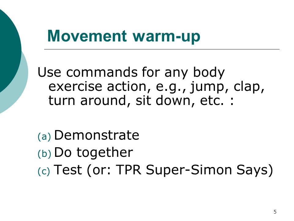 5 Movement warm-up Use commands for any body exercise action, e.g., jump, clap, turn around, sit down, etc.