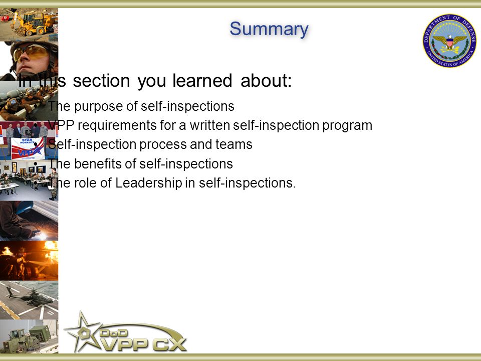 Summary In this section you learned about: The purpose of self-inspections VPP requirements for a written self-inspection program Self-inspection process and teams The benefits of self-inspections The role of Leadership in self-inspections.