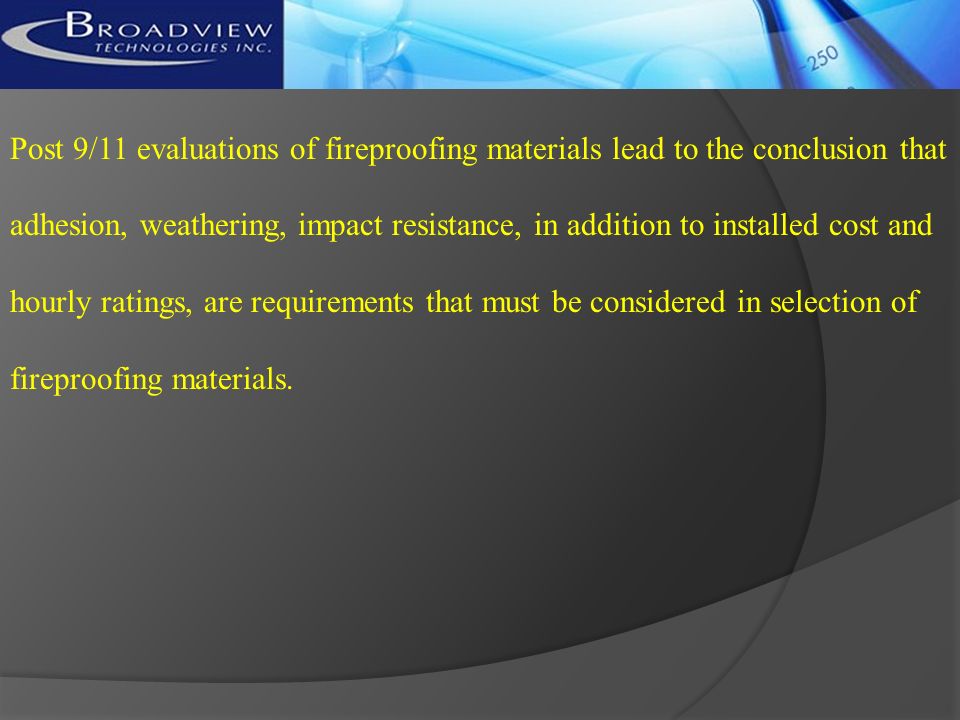 Post 9/11 evaluations of fireproofing materials lead to the conclusion that adhesion, weathering, impact resistance, in addition to installed cost and hourly ratings, are requirements that must be considered in selection of fireproofing materials.