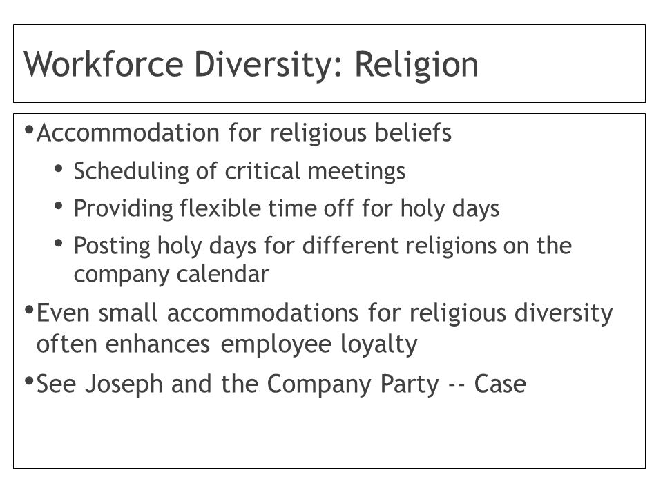 Workforce Diversity: Religion Accommodation for religious beliefs Scheduling of critical meetings Providing flexible time off for holy days Posting holy days for different religions on the company calendar Even small accommodations for religious diversity often enhances employee loyalty See Joseph and the Company Party -- Case
