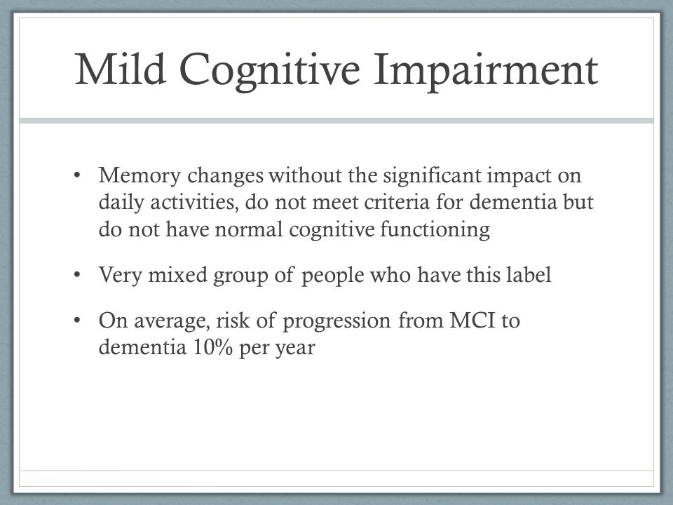 Mild Cognitive Impairment Memory changes without the significant impact on daily activities, do not meet criteria for dementia but do not have normal cognitive functioning Very mixed group of people who have this label On average, risk of progression from MCI to dementia 10% per year