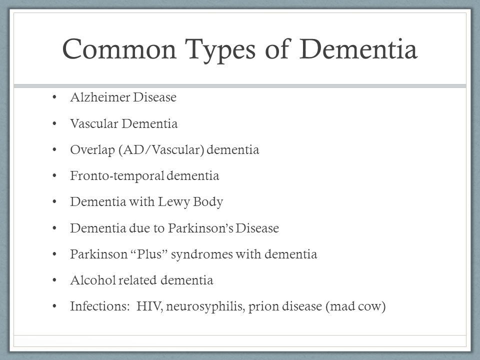 Common Types of Dementia Alzheimer Disease Vascular Dementia Overlap (AD/Vascular) dementia Fronto-temporal dementia Dementia with Lewy Body Dementia due to Parkinson’s Disease Parkinson Plus syndromes with dementia Alcohol related dementia Infections: HIV, neurosyphilis, prion disease (mad cow)