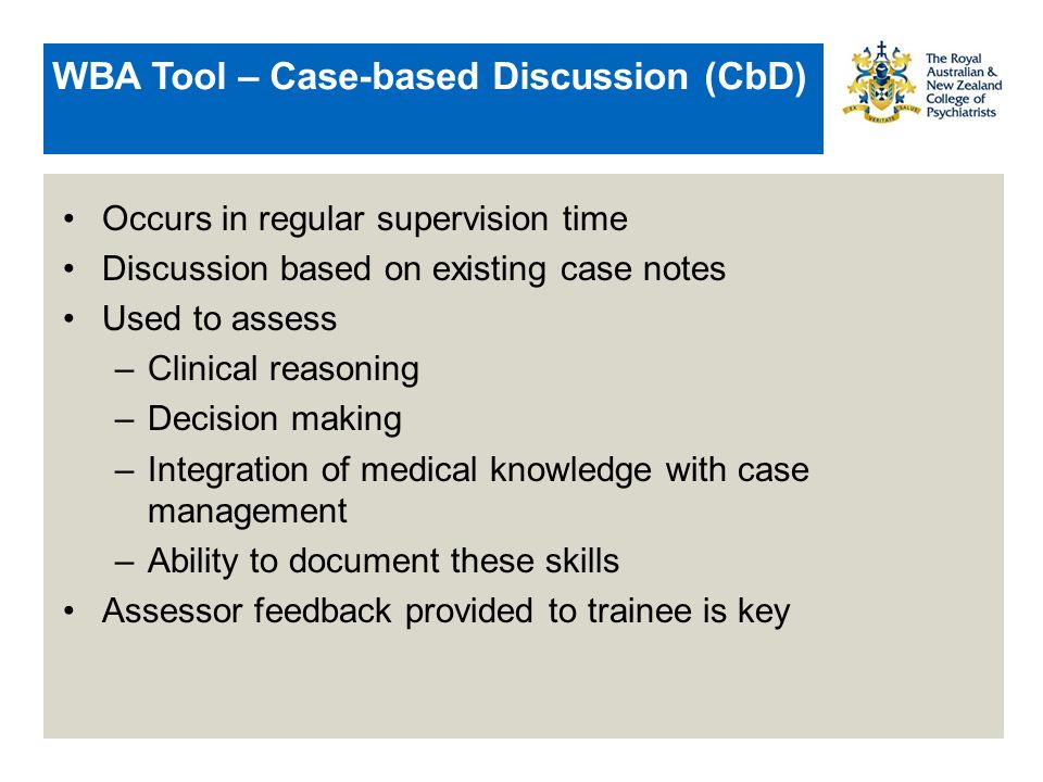 WBA Tool – Case-based Discussion (CbD) Occurs in regular supervision time Discussion based on existing case notes Used to assess –Clinical reasoning –Decision making –Integration of medical knowledge with case management –Ability to document these skills Assessor feedback provided to trainee is key