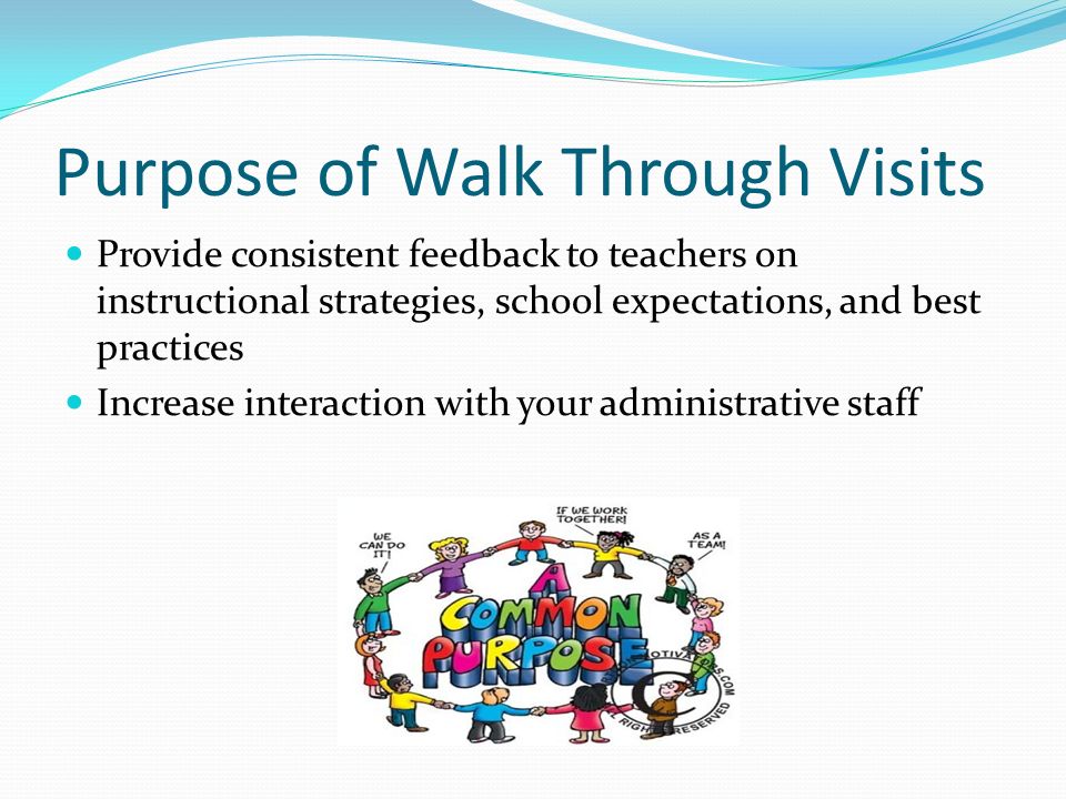 Purpose of Walk Through Visits Provide consistent feedback to teachers on instructional strategies, school expectations, and best practices Increase interaction with your administrative staff