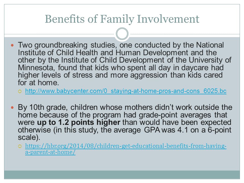 Benefits of Family Involvement Two groundbreaking studies, one conducted by the National Institute of Child Health and Human Development and the other by the Institute of Child Development of the University of Minnesota, found that kids who spent all day in daycare had higher levels of stress and more aggression than kids cared for at home.