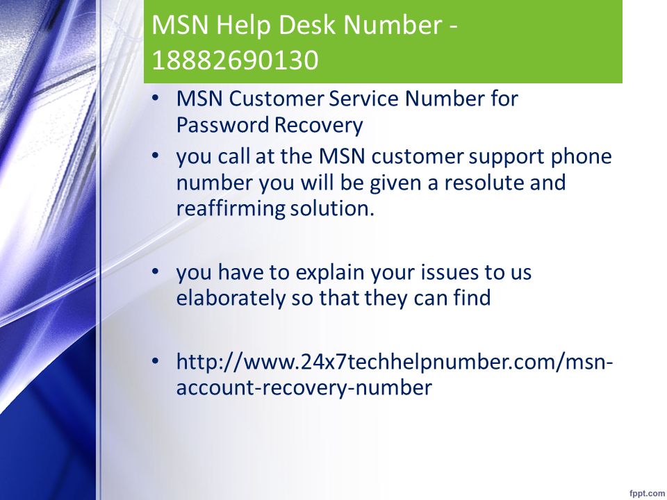 MSN Help Desk Number MSN Customer Service Number for Password Recovery you call at the MSN customer support phone number you will be given a resolute and reaffirming solution.