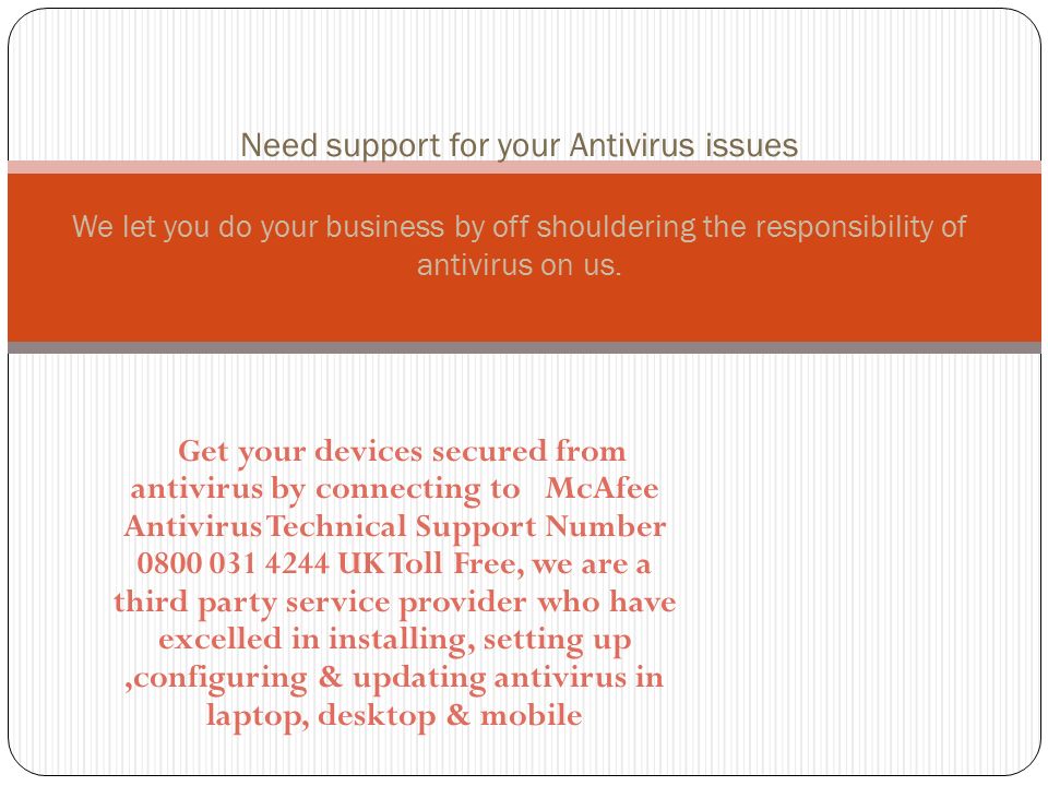 Get your devices secured from antivirus by connecting to McAfee Antivirus Technical Support Number UK Toll Free, we are a third party service provider who have excelled in installing, setting up,configuring & updating antivirus in laptop, desktop & mobile Need support for your Antivirus issues We let you do your business by off shouldering the responsibility of antivirus on us.