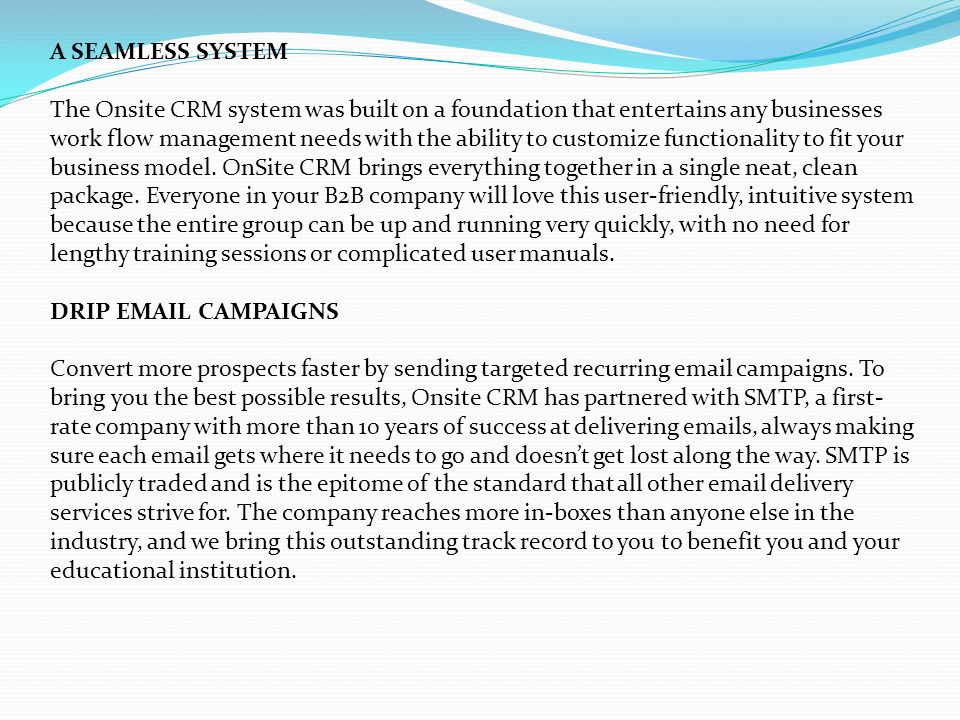 A SEAMLESS SYSTEM The Onsite CRM system was built on a foundation that entertains any businesses work flow management needs with the ability to customize functionality to fit your business model.