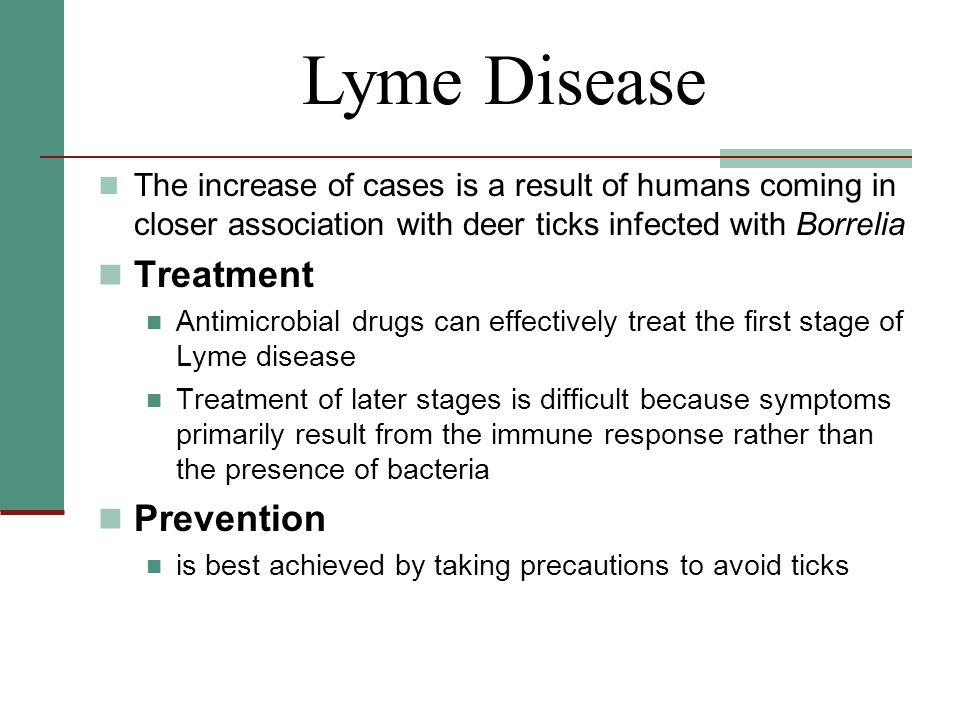 The increase of cases is a result of humans coming in closer association with deer ticks infected with Borrelia Treatment Antimicrobial drugs can effectively treat the first stage of Lyme disease Treatment of later stages is difficult because symptoms primarily result from the immune response rather than the presence of bacteria Prevention is best achieved by taking precautions to avoid ticks Lyme Disease