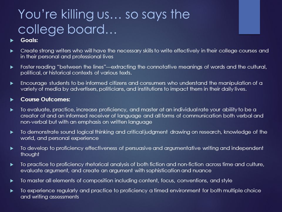 You’re killing us… so says the college board…  Goals:  Create strong writers who will have the necessary skills to write effectively in their college courses and in their personal and professional lives  Foster reading between the lines —extracting the connotative meanings of words and the cultural, political, or historical contexts of various texts.