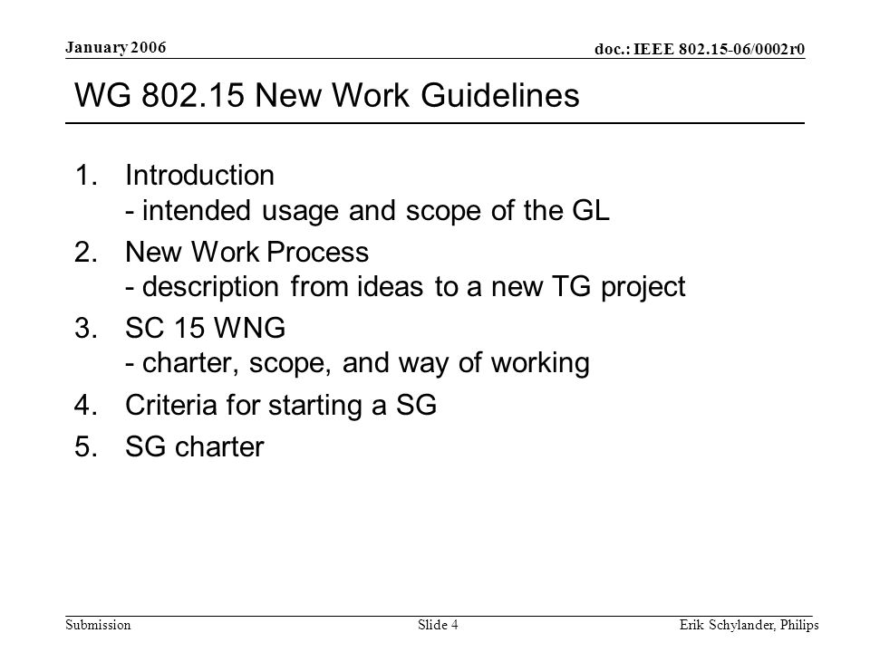 doc.: IEEE /0002r0 Submission January 2006 Erik Schylander, PhilipsSlide 4 WG New Work Guidelines 1.Introduction - intended usage and scope of the GL 2.New Work Process - description from ideas to a new TG project 3.SC 15 WNG - charter, scope, and way of working 4.Criteria for starting a SG 5.SG charter