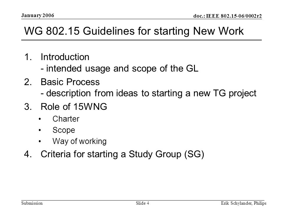 doc.: IEEE /0002r2 Submission January 2006 Erik Schylander, PhilipsSlide 4 WG Guidelines for starting New Work 1.Introduction - intended usage and scope of the GL 2.Basic Process - description from ideas to starting a new TG project 3.Role of 15WNG Charter Scope Way of working 4.Criteria for starting a Study Group (SG)