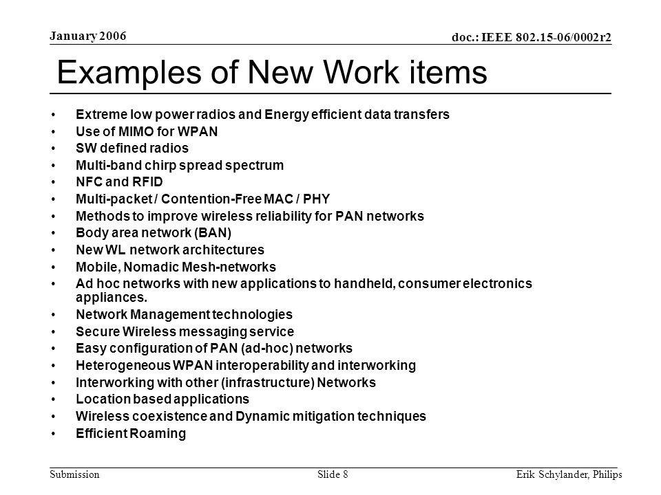 doc.: IEEE /0002r2 Submission January 2006 Erik Schylander, PhilipsSlide 8 Examples of New Work items Extreme low power radios and Energy efficient data transfers Use of MIMO for WPAN SW defined radios Multi-band chirp spread spectrum NFC and RFID Multi-packet / Contention-Free MAC / PHY Methods to improve wireless reliability for PAN networks Body area network (BAN) New WL network architectures Mobile, Nomadic Mesh-networks Ad hoc networks with new applications to handheld, consumer electronics appliances.