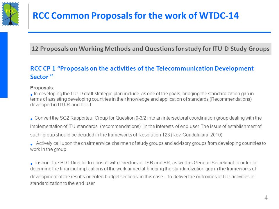4 RCC Common Proposals for the work of WTDC Proposals on Working Methods and Questions for study for ITU-D Study Groups RCC CP 1 Proposals on the activities of the Telecommunication Development Sector Proposals: In developing the ITU-D draft strategic plan include, as one of the goals, bridging the standardization gap in terms of assisting developing countries in their knowledge and application of standards (Recommendations) developed in ITU-R and ITU-T Convert the SG2 Rapporteur Group for Question 9-3/2 into an intersectoral coordination group dealing with the implementation of ITU standards (recommendations) in the interests of end-user.