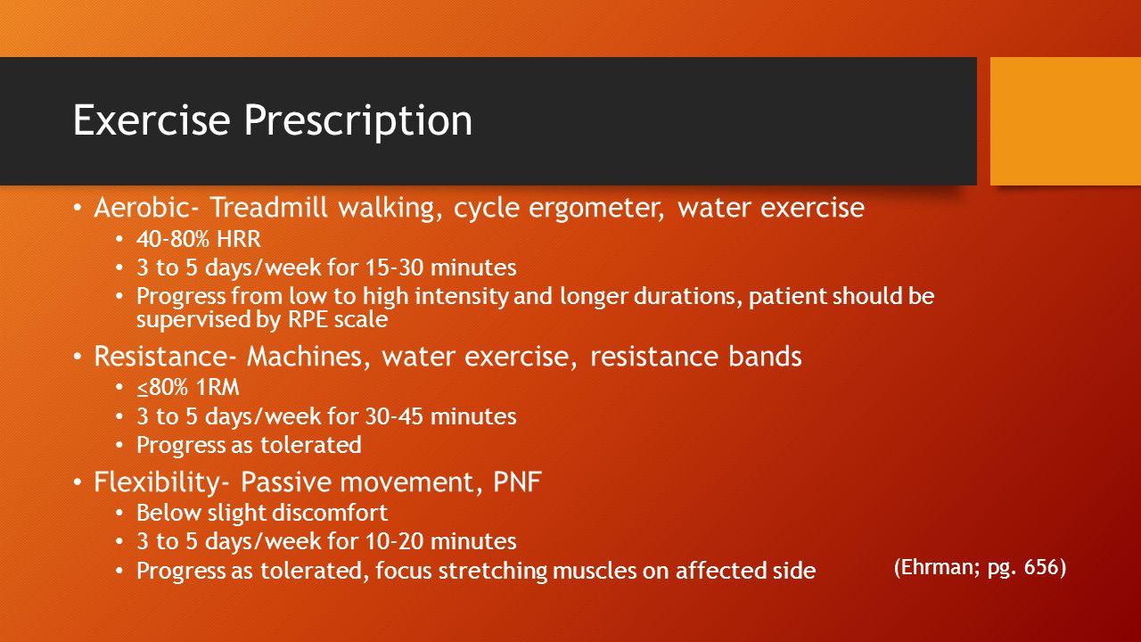Exercise Prescription Aerobic- Treadmill walking, cycle ergometer, water exercise 40-80% HRR 3 to 5 days/week for minutes Progress from low to high intensity and longer durations, patient should be supervised by RPE scale Resistance- Machines, water exercise, resistance bands ≤80% 1RM 3 to 5 days/week for minutes Progress as tolerated Flexibility- Passive movement, PNF Below slight discomfort 3 to 5 days/week for minutes Progress as tolerated, focus stretching muscles on affected side (Ehrman; pg.