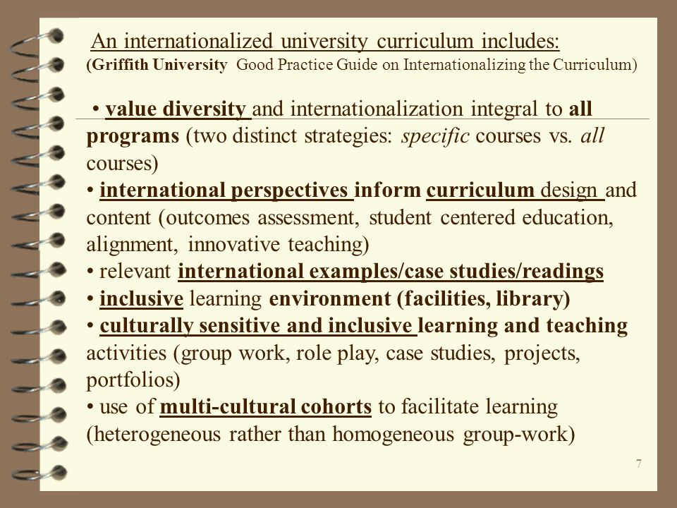 7 An internationalized university curriculum includes: (Griffith University Good Practice Guide on Internationalizing the Curriculum) value diversity and internationalization integral to all programs (two distinct strategies: specific courses vs.