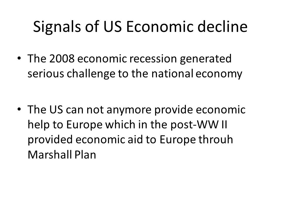Signals of US Economic decline The 2008 economic recession generated serious challenge to the national economy The US can not anymore provide economic help to Europe which in the post-WW II provided economic aid to Europe throuh Marshall Plan