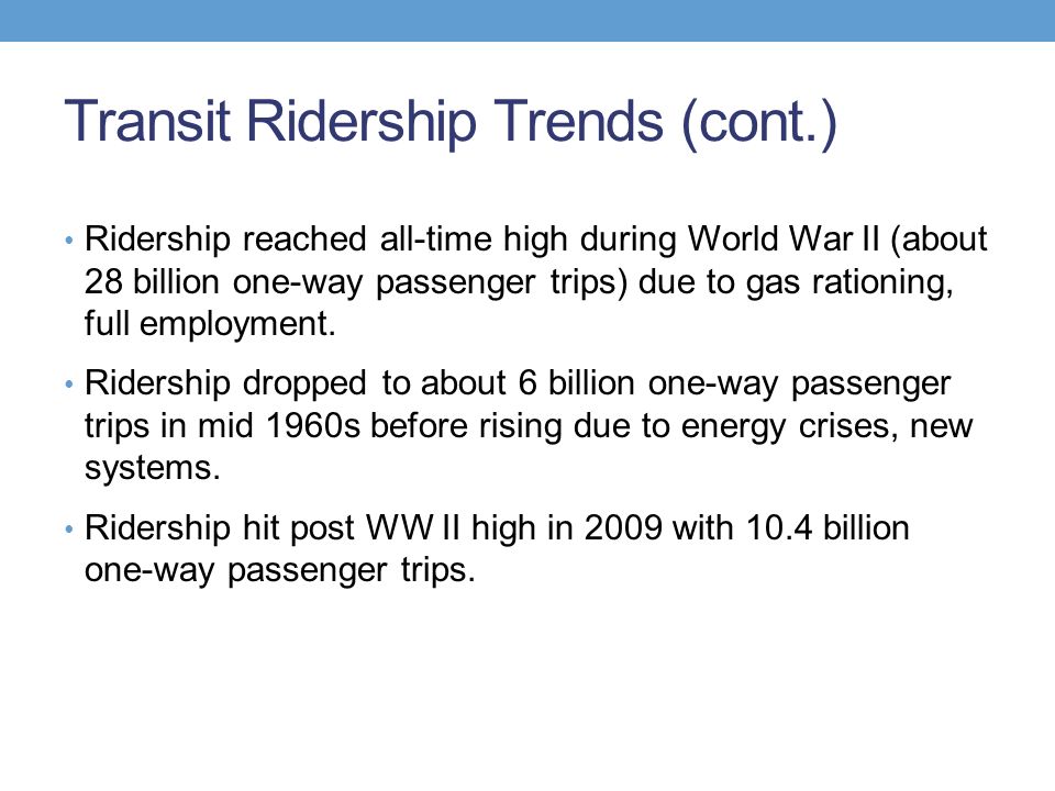 Transit Ridership Trends (cont.) Ridership reached all-time high during World War II (about 28 billion one-way passenger trips) due to gas rationing, full employment.