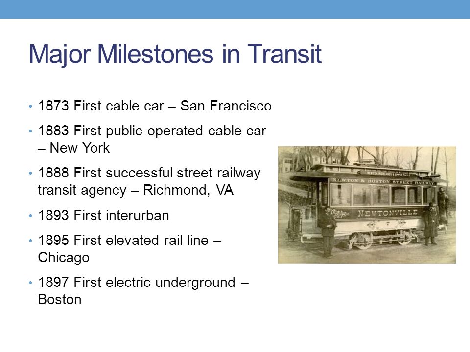 Major Milestones in Transit 1873 First cable car – San Francisco 1883 First public operated cable car – New York 1888 First successful street railway transit agency – Richmond, VA 1893 First interurban 1895 First elevated rail line – Chicago 1897 First electric underground – Boston