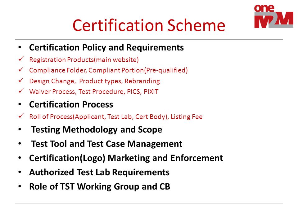 Certification Scheme Certification Policy and Requirements Registration Products(main website) Compliance Folder, Compliant Portion(Pre-qualified) Design Change, Product types, Rebranding Waiver Process, Test Procedure, PICS, PIXIT Certification Process Roll of Process(Applicant, Test Lab, Cert Body), Listing Fee Testing Methodology and Scope Test Tool and Test Case Management Certification(Logo) Marketing and Enforcement Authorized Test Lab Requirements Role of TST Working Group and CB