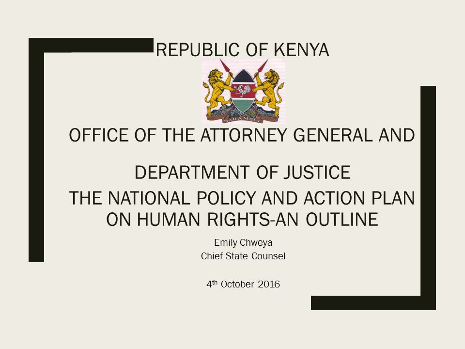 REPUBLIC OF KENYA OFFICE OF THE ATTORNEY GENERAL AND DEPARTMENT OF JUSTICE THE NATIONAL POLICY AND ACTION PLAN ON HUMAN RIGHTS-AN OUTLINE Emily Chweya Chief State Counsel 4 th October 2016