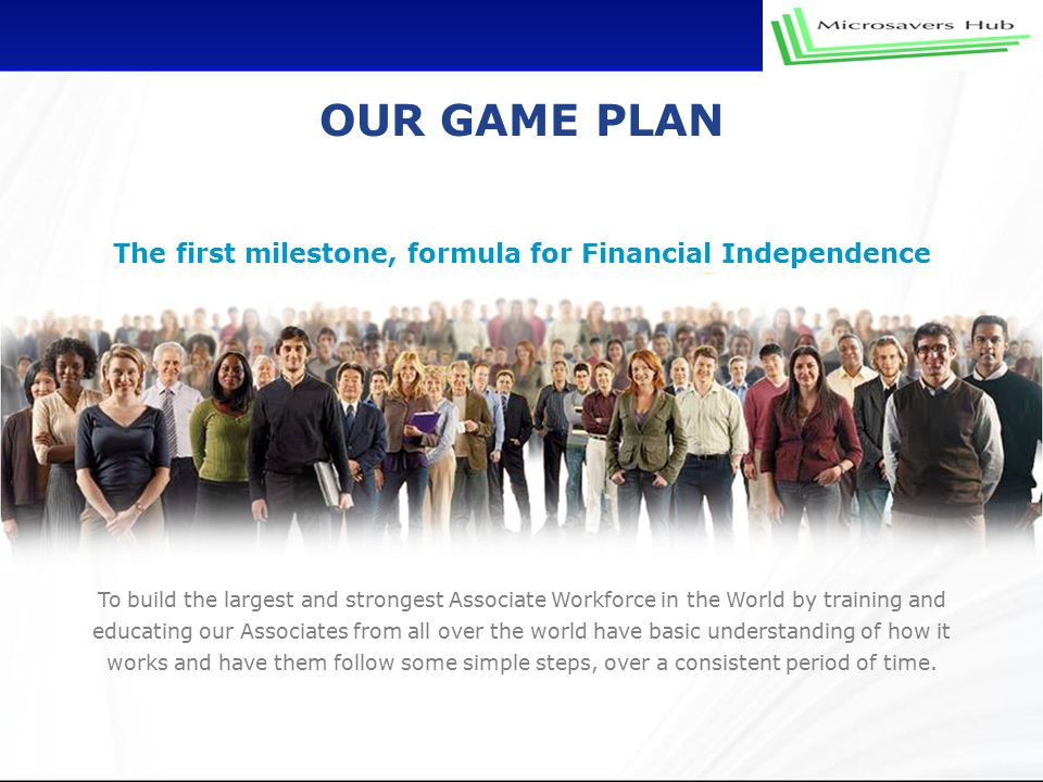 OUR GAME PLAN The first milestone, formula for Financial Independence To build the largest and strongest Associate Workforce in the World by training and educating our Associates from all over the world have basic understanding of how it works and have them follow some simple steps, over a consistent period of time.