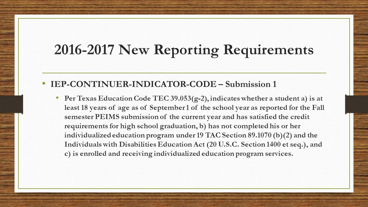 New Reporting Requirements IEP-CONTINUER-INDICATOR-CODE – Submission 1 Per Texas Education Code TEC (g-2), indicates whether a student a) is at least 18 years of age as of September 1 of the school year as reported for the Fall semester PEIMS submission of the current year and has satisfied the credit requirements for high school graduation, b) has not completed his or her individualized education program under 19 TAC Section (b)(2) and the Individuals with Disabilities Education Act (20 U.S.C.