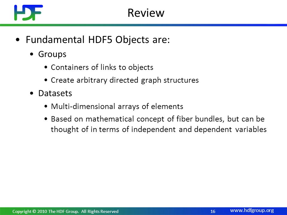 Review Fundamental HDF5 Objects are: Groups Containers of links to objects Create arbitrary directed graph structures Datasets Multi-dimensional arrays of elements Based on mathematical concept of fiber bundles, but can be thought of in terms of independent and dependent variables Copyright © 2010 The HDF Group.