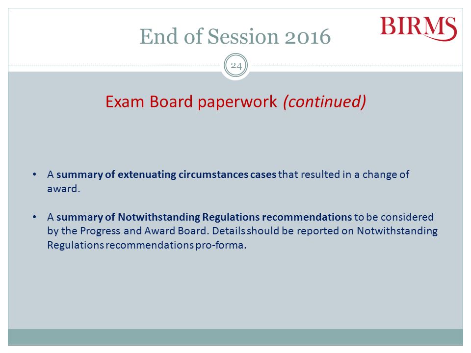 End of Session 2016 Exam Board paperwork The paperwork required for Board of Examiner meetings varies from school to school, but there are a number of documents required by TSA following the Exam Board and confirmation of marks and ARTs in BIRMS: A copy of the minutes from the Board of Examiners meeting (including all Notwithstanding Regulations recommendations clearly identified).