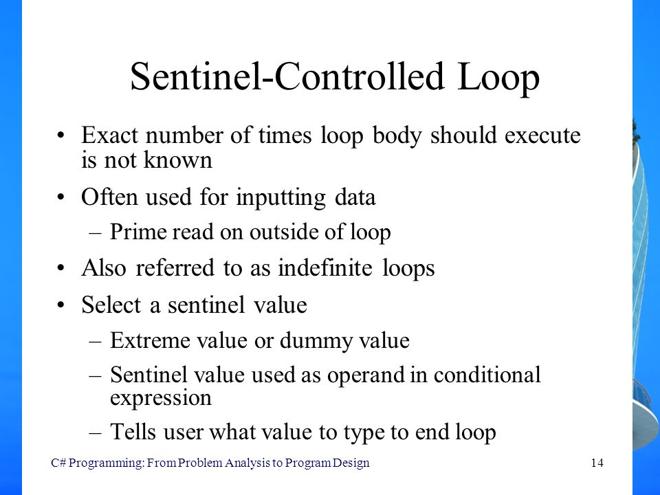 C# Programming: From Problem Analysis to Program Design14 Sentinel-Controlled Loop Exact number of times loop body should execute is not known Often used for inputting data –Prime read on outside of loop Also referred to as indefinite loops Select a sentinel value –Extreme value or dummy value –Sentinel value used as operand in conditional expression –Tells user what value to type to end loop