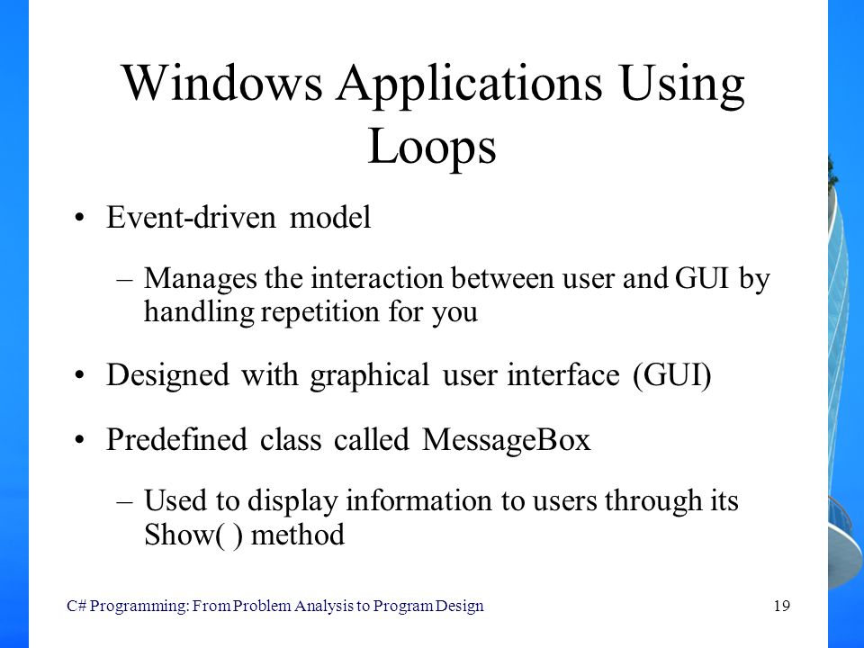 C# Programming: From Problem Analysis to Program Design19 Windows Applications Using Loops Event-driven model –Manages the interaction between user and GUI by handling repetition for you Designed with graphical user interface (GUI) Predefined class called MessageBox –Used to display information to users through its Show( ) method
