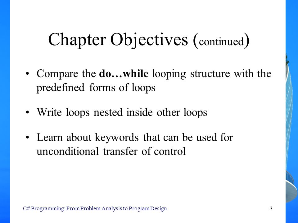 C# Programming: From Problem Analysis to Program Design3 Chapter Objectives ( continued ) Compare the do…while looping structure with the predefined forms of loops Write loops nested inside other loops Learn about keywords that can be used for unconditional transfer of control
