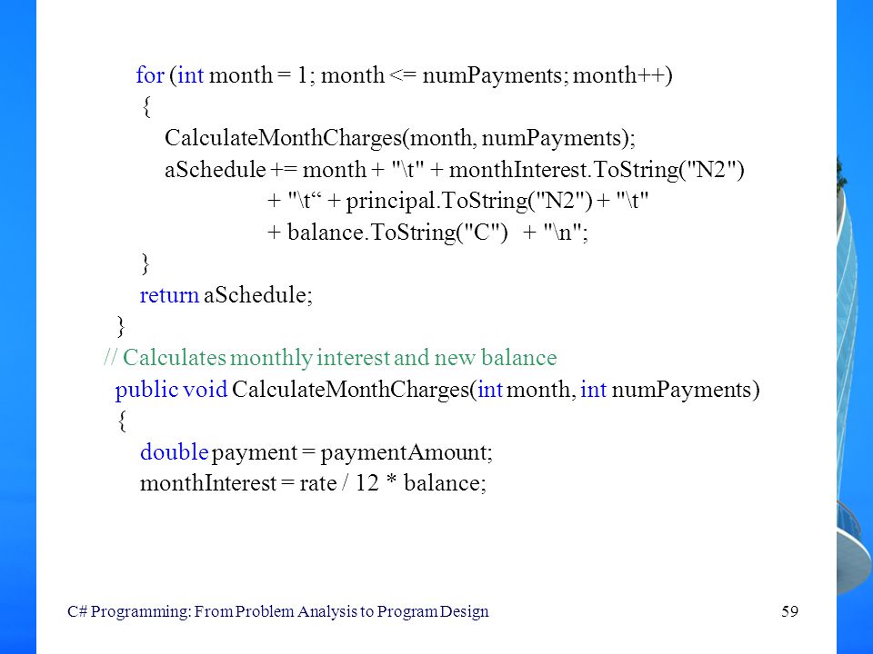 C# Programming: From Problem Analysis to Program Design59 for (int month = 1; month <= numPayments; month++) { CalculateMonthCharges(month, numPayments); aSchedule += month + \t + monthInterest.ToString( N2 ) + \t + principal.ToString( N2 ) + \t + balance.ToString( C ) + \n ; } return aSchedule; } // Calculates monthly interest and new balance public void CalculateMonthCharges(int month, int numPayments) { double payment = paymentAmount; monthInterest = rate / 12 * balance;