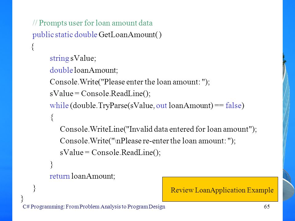 C# Programming: From Problem Analysis to Program Design65 // Prompts user for loan amount data public static double GetLoanAmount( ) { string sValue; double loanAmount; Console.Write( Please enter the loan amount: ); sValue = Console.ReadLine(); while (double.TryParse(sValue, out loanAmount) == false) { Console.WriteLine( Invalid data entered for loan amount ); Console.Write( \nPlease re-enter the loan amount: ); sValue = Console.ReadLine(); } return loanAmount; } Review LoanApplication Example