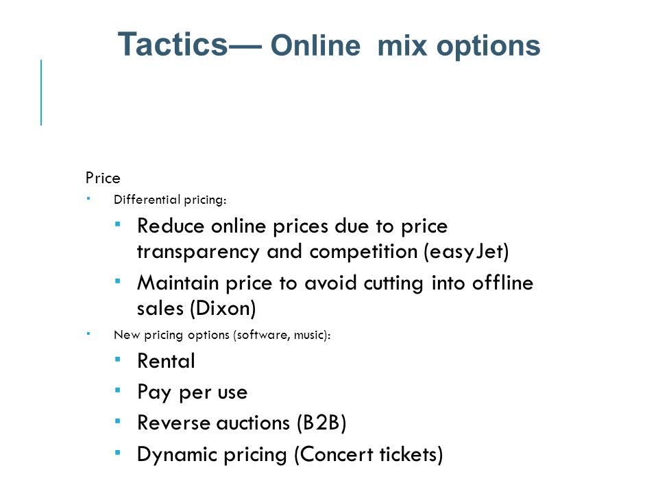 Price  Differential pricing:  Reduce online prices due to price transparency and competition (easyJet)  Maintain price to avoid cutting into offline sales (Dixon)  New pricing options (software, music):  Rental  Pay per use  Reverse auctions (B2B)  Dynamic pricing (Concert tickets) Tactics— Online mix options