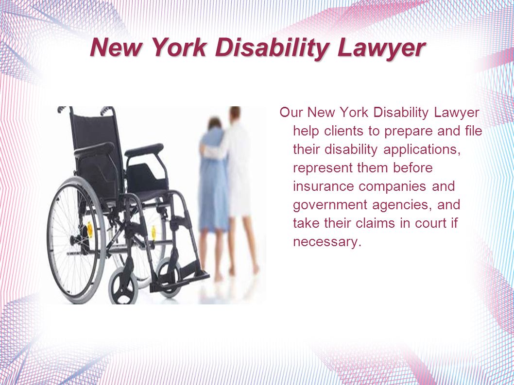 New York Disability Lawyer Our New York Disability Lawyer help clients to prepare and file their disability applications, represent them before insurance companies and government agencies, and take their claims in court if necessary.