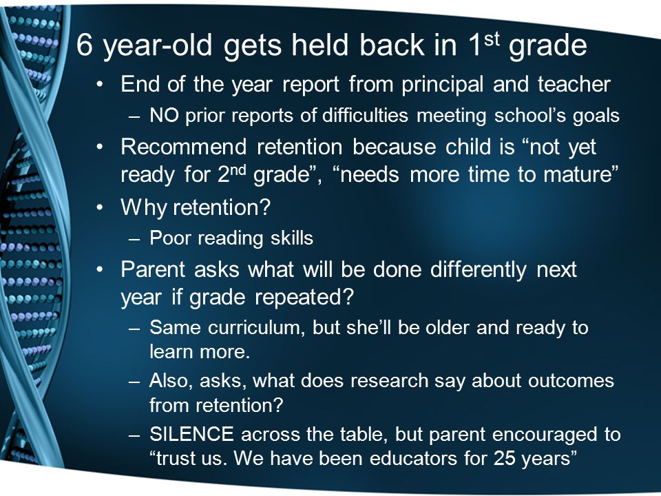 6 year-old gets held back in 1 st grade End of the year report from principal and teacher –NO prior reports of difficulties meeting school’s goals Recommend retention because child is not yet ready for 2 nd grade , needs more time to mature Why retention.