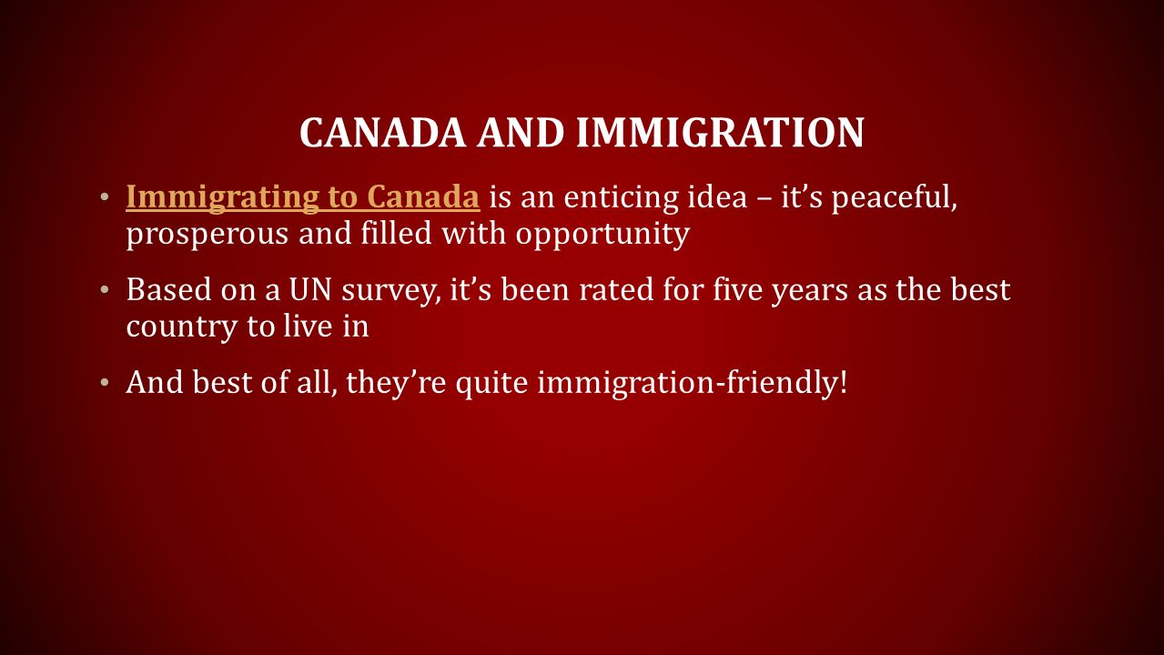 CANADA AND IMMIGRATION Immigrating to Canada is an enticing idea – it’s peaceful, prosperous and filled with opportunity Immigrating to Canada Based on a UN survey, it’s been rated for five years as the best country to live in And best of all, they’re quite immigration-friendly!