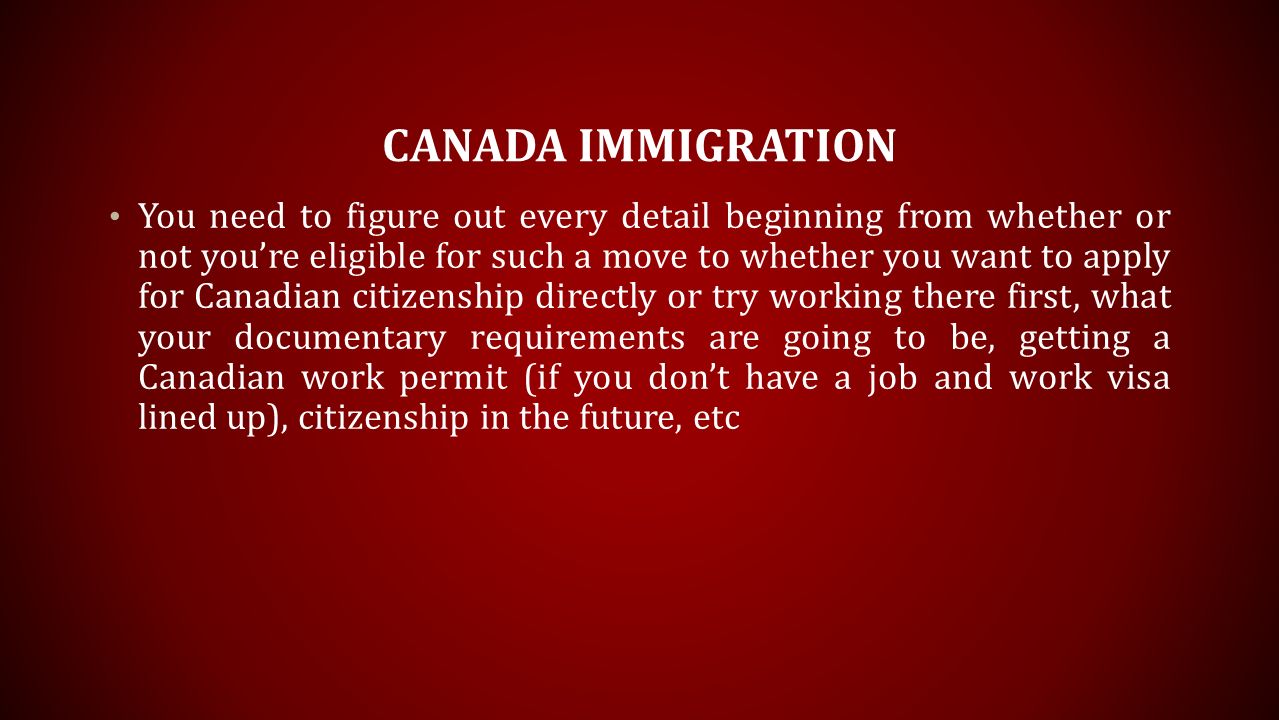 CANADA IMMIGRATION You need to figure out every detail beginning from whether or not you’re eligible for such a move to whether you want to apply for Canadian citizenship directly or try working there first, what your documentary requirements are going to be, getting a Canadian work permit (if you don’t have a job and work visa lined up), citizenship in the future, etc