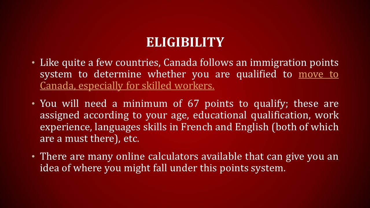 ELIGIBILITY Like quite a few countries, Canada follows an immigration points system to determine whether you are qualified to move to Canada, especially for skilled workers.move to Canada, especially for skilled workers.
