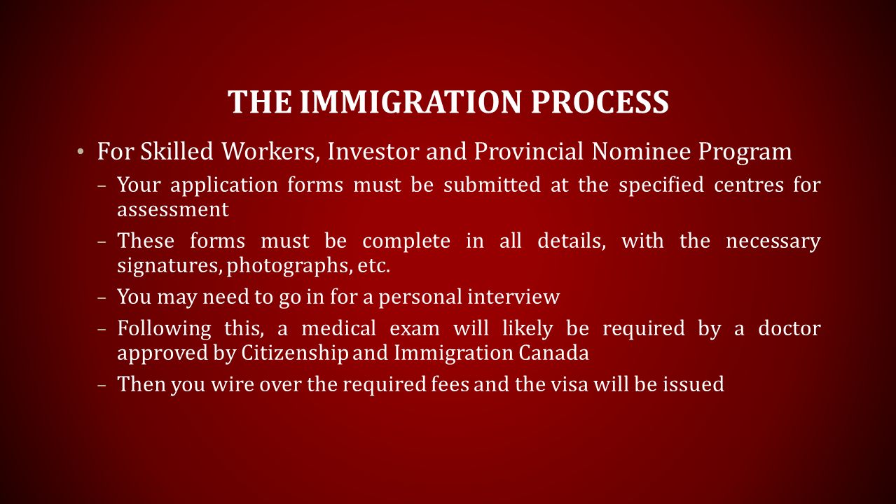 THE IMMIGRATION PROCESS For Skilled Workers, Investor and Provincial Nominee Program – Your application forms must be submitted at the specified centres for assessment – These forms must be complete in all details, with the necessary signatures, photographs, etc.