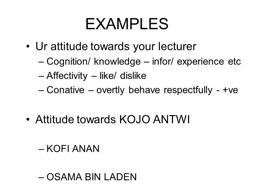 EXAMPLES Ur attitude towards your lecturer –Cognition/ knowledge – infor/ experience etc –Affectivity – like/ dislike –Conative – overtly behave respectfully - +ve Attitude towards KOJO ANTWI –KOFI ANAN –OSAMA BIN LADEN