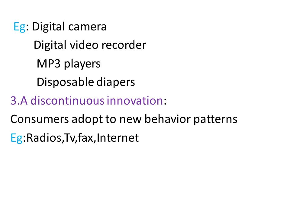 Eg: Digital camera Digital video recorder MP3 players Disposable diapers 3.A discontinuous innovation: Consumers adopt to new behavior patterns Eg:Radios,Tv,fax,Internet