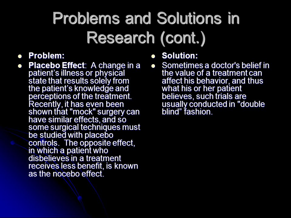 Problems and Solutions in Research (cont.) Problem: Problem: Placebo Effect: A change in a patient’s illness or physical state that results solely from the patient’s knowledge and perceptions of the treatment.
