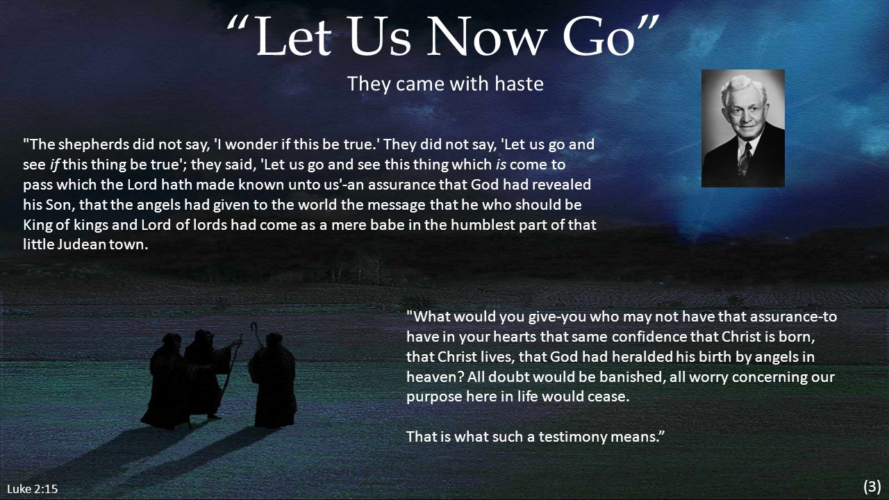 Luke 2:15 Let Us Now Go The shepherds did not say, I wonder if this be true. They did not say, Let us go and see if this thing be true ; they said, Let us go and see this thing which is come to pass which the Lord hath made known unto us -an assurance that God had revealed his Son, that the angels had given to the world the message that he who should be King of kings and Lord of lords had come as a mere babe in the humblest part of that little Judean town.