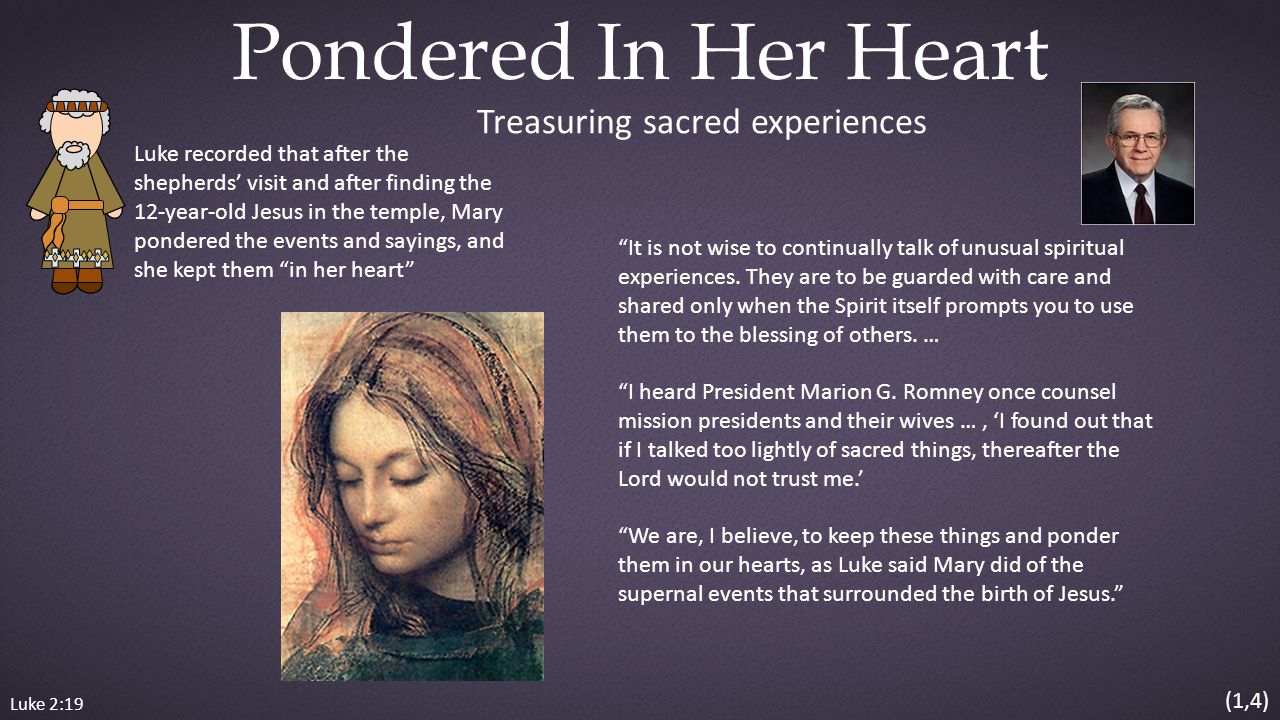 Luke 2:19 Pondered In Her Heart Luke recorded that after the shepherds’ visit and after finding the 12-year-old Jesus in the temple, Mary pondered the events and sayings, and she kept them in her heart It is not wise to continually talk of unusual spiritual experiences.