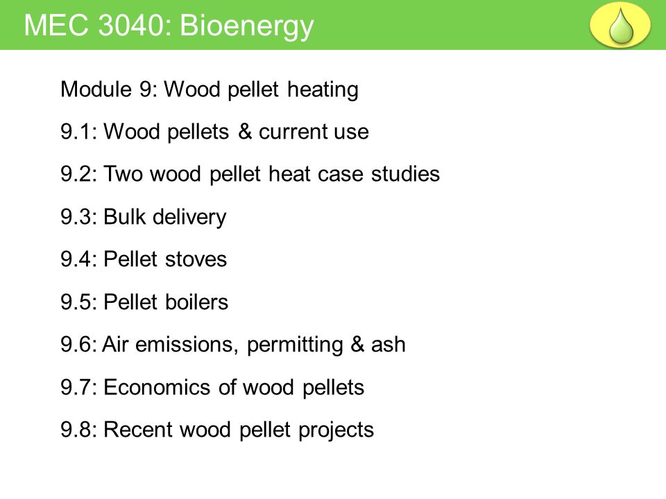 Module 9: Wood pellet heating 9.1: Wood pellets & current use 9.2: Two wood pellet heat case studies 9.3: Bulk delivery 9.4: Pellet stoves 9.5: Pellet boilers 9.6: Air emissions, permitting & ash 9.7: Economics of wood pellets 9.8: Recent wood pellet projects MEC 3040: Bioenergy