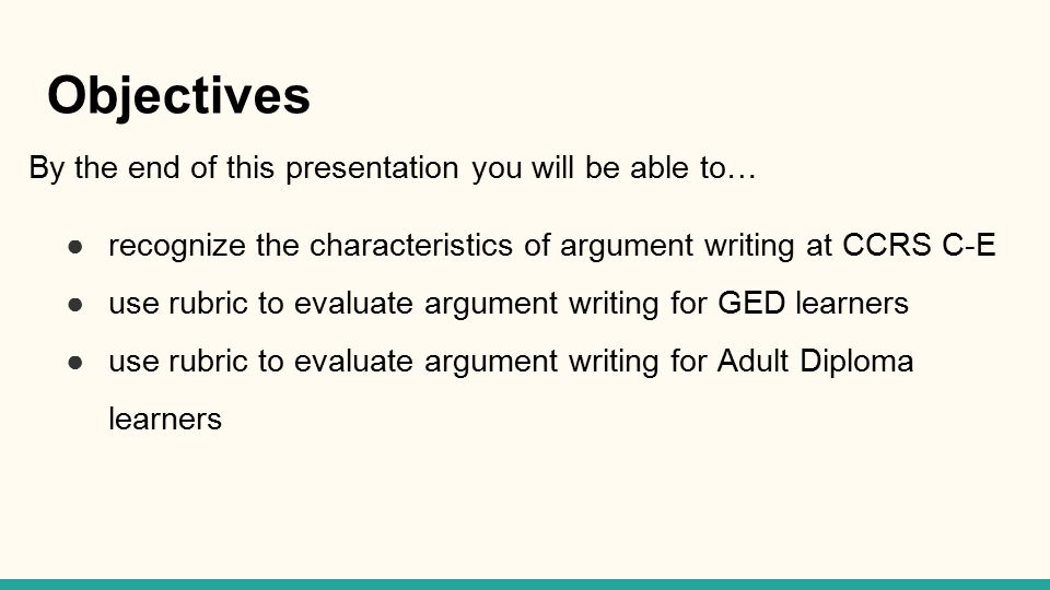 Objectives By the end of this presentation you will be able to… ●recognize the characteristics of argument writing at CCRS C-E ●use rubric to evaluate argument writing for GED learners ●use rubric to evaluate argument writing for Adult Diploma learners