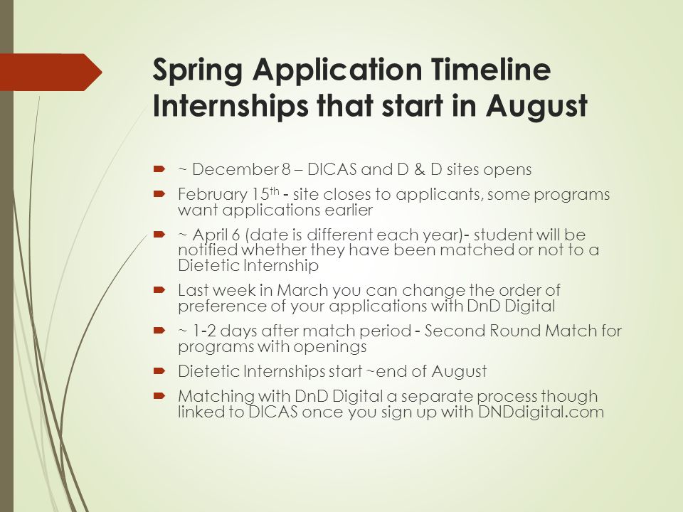 Spring Application Timeline Internships that start in August  ~ December 8 – DICAS and D & D sites opens  February 15 th - site closes to applicants, some programs want applications earlier  ~ April 6 (date is different each year)- student will be notified whether they have been matched or not to a Dietetic Internship  Last week in March you can change the order of preference of your applications with DnD Digital  ~ 1-2 days after match period - Second Round Match for programs with openings  Dietetic Internships start ~end of August  Matching with DnD Digital a separate process though linked to DICAS once you sign up with DNDdigital.com