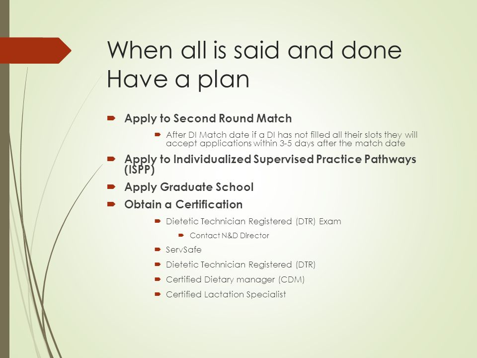 When all is said and done Have a plan  Apply to Second Round Match  After DI Match date if a DI has not filled all their slots they will accept applications within 3-5 days after the match date  Apply to Individualized Supervised Practice Pathways (ISPP)  Apply Graduate School  Obtain a Certification  Dietetic Technician Registered (DTR) Exam  Contact N&D Director  ServSafe  Dietetic Technician Registered (DTR)  Certified Dietary manager (CDM)  Certified Lactation Specialist